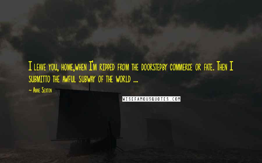 Anne Sexton Quotes: I leave you, home,when I'm ripped from the doorstepby commerce or fate. Then I submitto the awful subway of the world ...