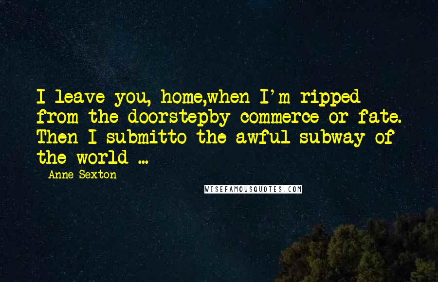 Anne Sexton Quotes: I leave you, home,when I'm ripped from the doorstepby commerce or fate. Then I submitto the awful subway of the world ...