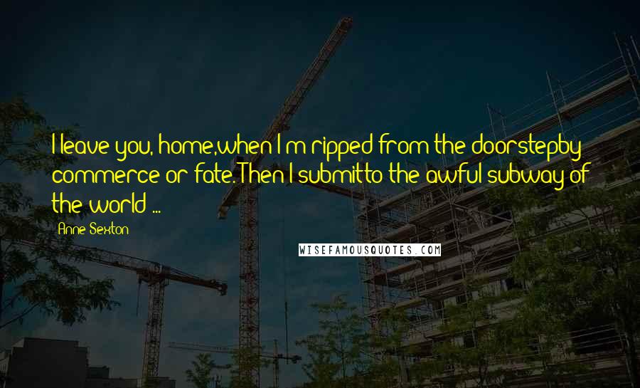 Anne Sexton Quotes: I leave you, home,when I'm ripped from the doorstepby commerce or fate. Then I submitto the awful subway of the world ...