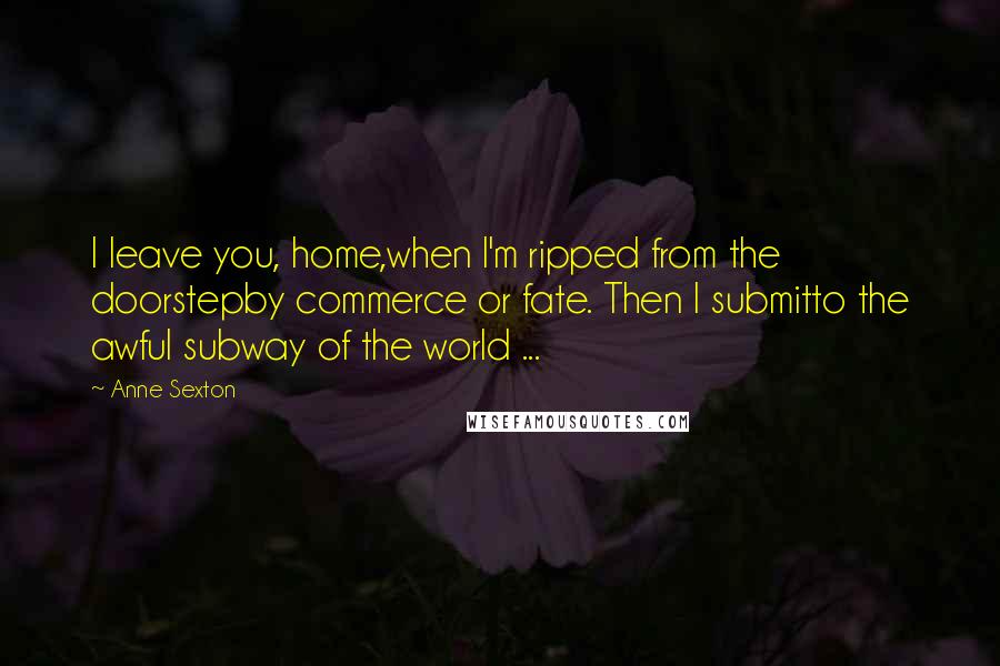 Anne Sexton Quotes: I leave you, home,when I'm ripped from the doorstepby commerce or fate. Then I submitto the awful subway of the world ...