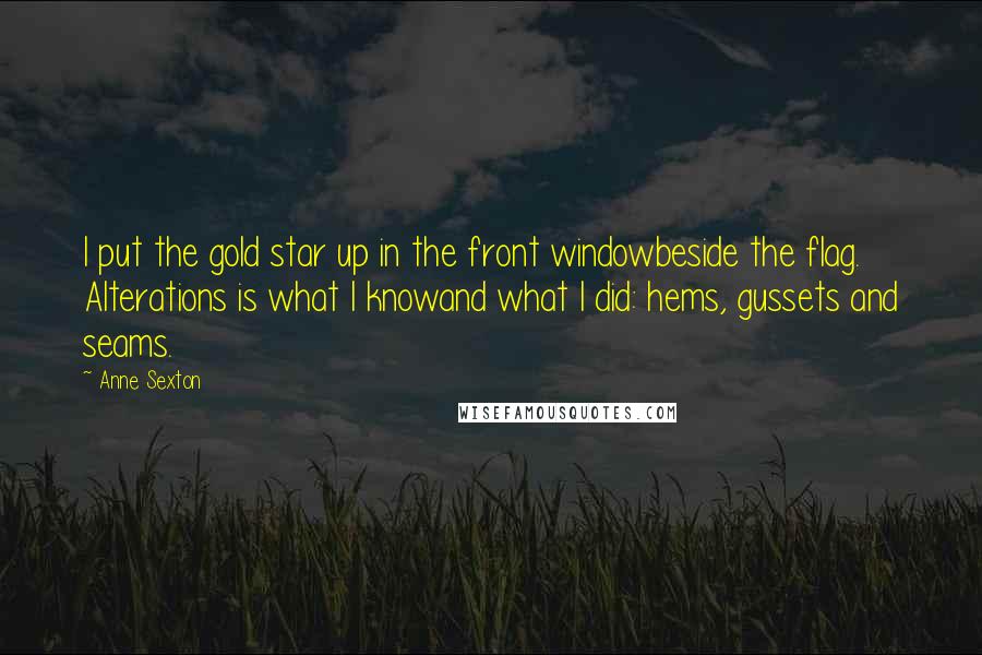 Anne Sexton Quotes: I put the gold star up in the front windowbeside the flag. Alterations is what I knowand what I did: hems, gussets and seams.