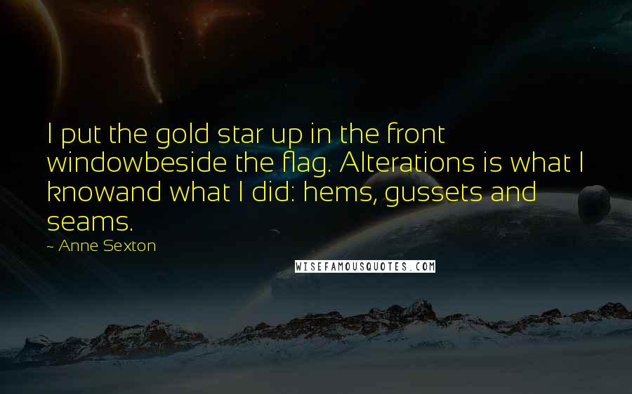 Anne Sexton Quotes: I put the gold star up in the front windowbeside the flag. Alterations is what I knowand what I did: hems, gussets and seams.