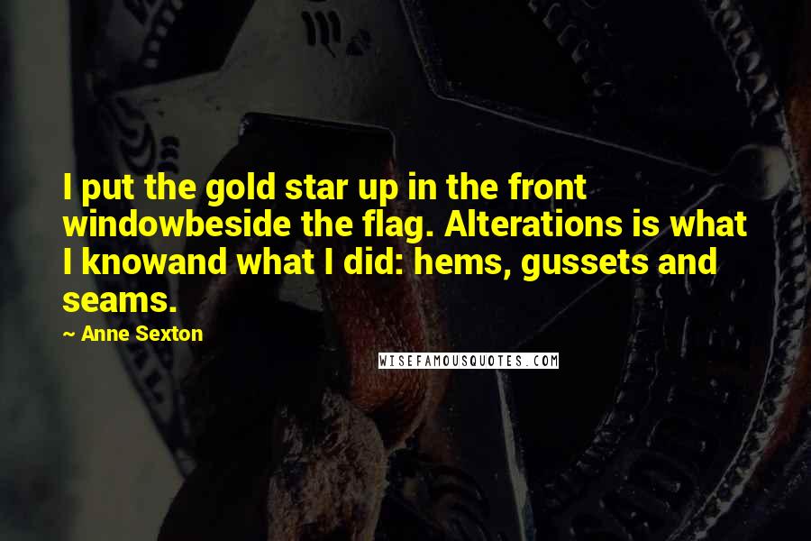Anne Sexton Quotes: I put the gold star up in the front windowbeside the flag. Alterations is what I knowand what I did: hems, gussets and seams.