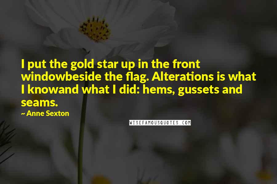 Anne Sexton Quotes: I put the gold star up in the front windowbeside the flag. Alterations is what I knowand what I did: hems, gussets and seams.