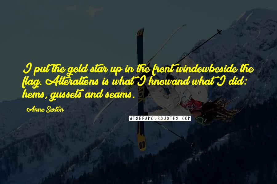 Anne Sexton Quotes: I put the gold star up in the front windowbeside the flag. Alterations is what I knowand what I did: hems, gussets and seams.