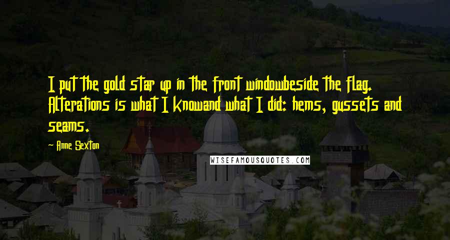 Anne Sexton Quotes: I put the gold star up in the front windowbeside the flag. Alterations is what I knowand what I did: hems, gussets and seams.