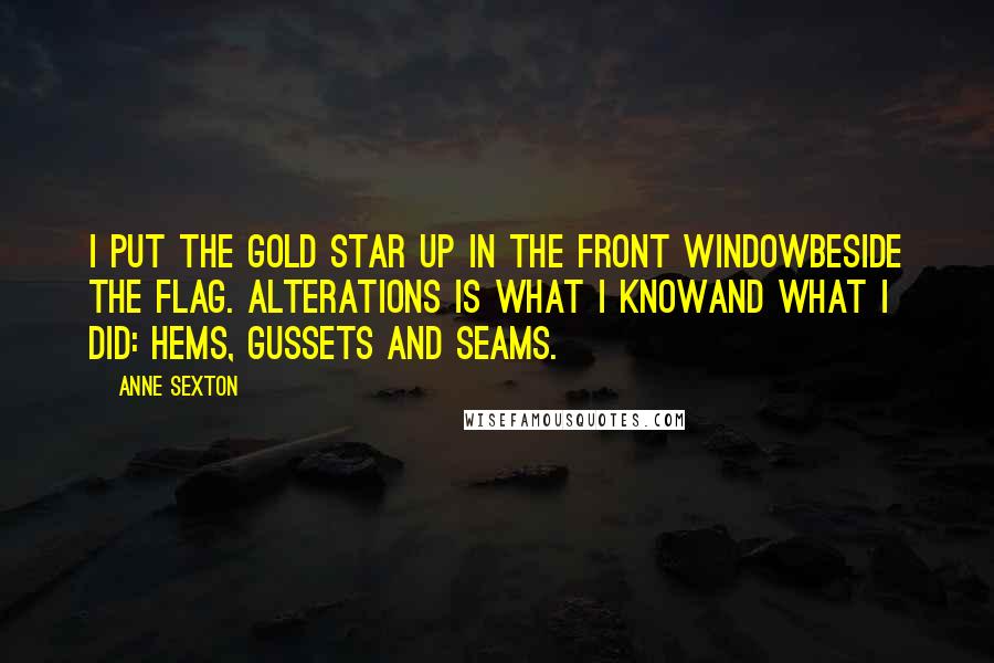 Anne Sexton Quotes: I put the gold star up in the front windowbeside the flag. Alterations is what I knowand what I did: hems, gussets and seams.