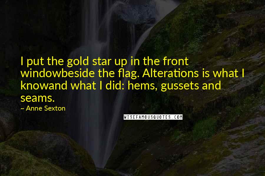 Anne Sexton Quotes: I put the gold star up in the front windowbeside the flag. Alterations is what I knowand what I did: hems, gussets and seams.