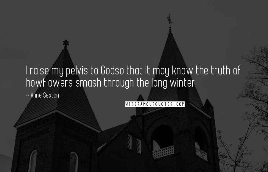 Anne Sexton Quotes: I raise my pelvis to Godso that it may know the truth of howflowers smash through the long winter.