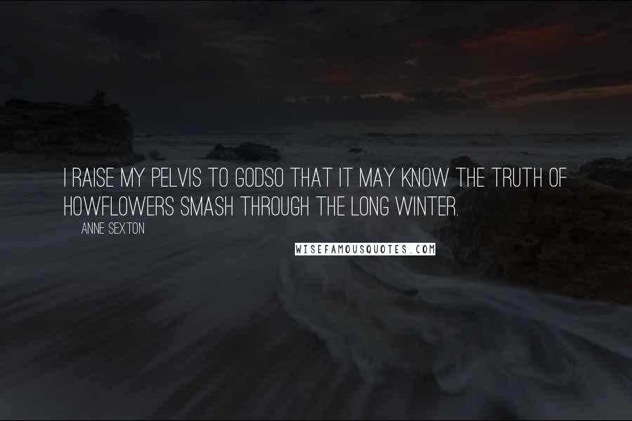 Anne Sexton Quotes: I raise my pelvis to Godso that it may know the truth of howflowers smash through the long winter.