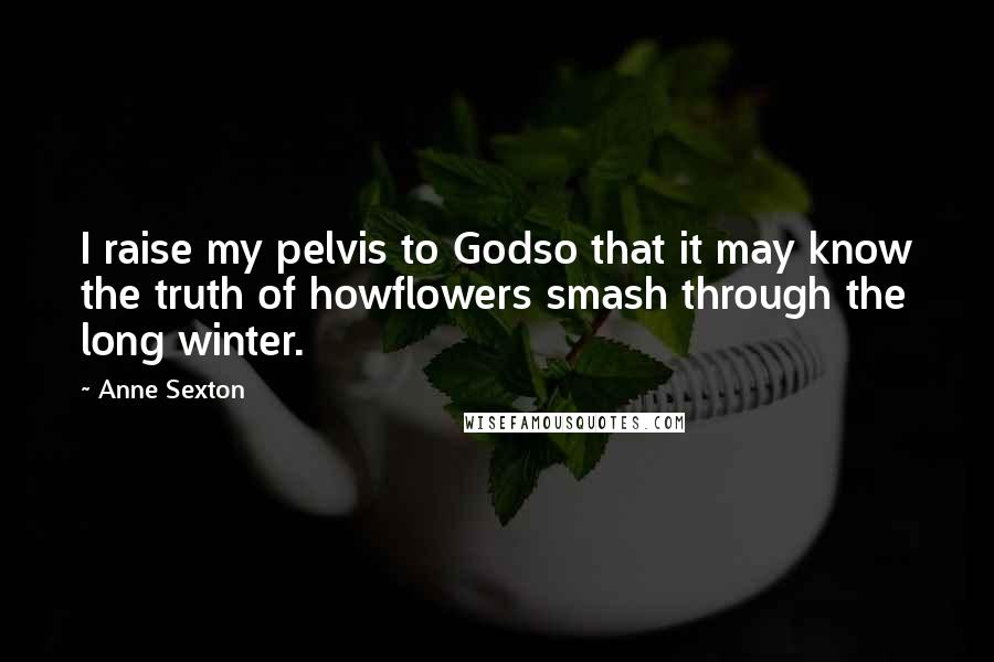 Anne Sexton Quotes: I raise my pelvis to Godso that it may know the truth of howflowers smash through the long winter.