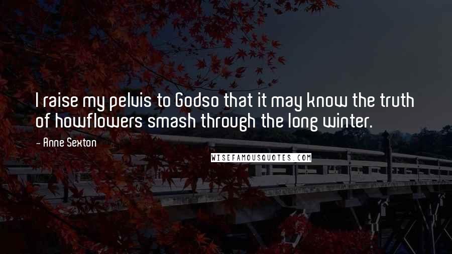 Anne Sexton Quotes: I raise my pelvis to Godso that it may know the truth of howflowers smash through the long winter.