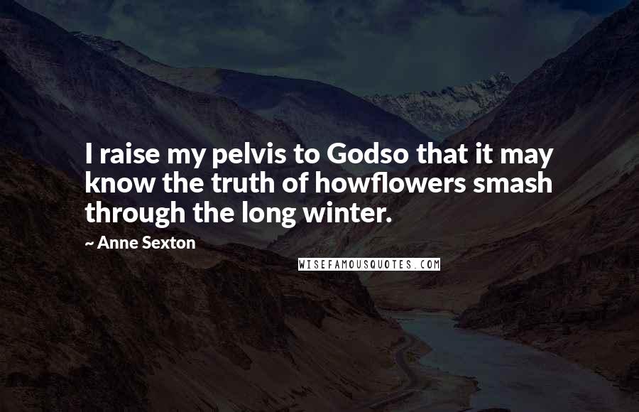 Anne Sexton Quotes: I raise my pelvis to Godso that it may know the truth of howflowers smash through the long winter.