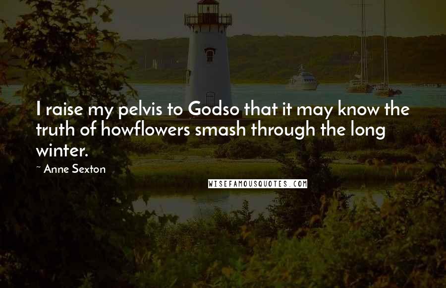 Anne Sexton Quotes: I raise my pelvis to Godso that it may know the truth of howflowers smash through the long winter.