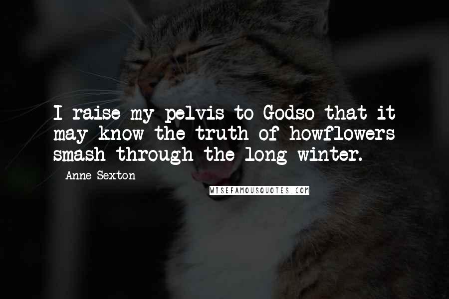 Anne Sexton Quotes: I raise my pelvis to Godso that it may know the truth of howflowers smash through the long winter.