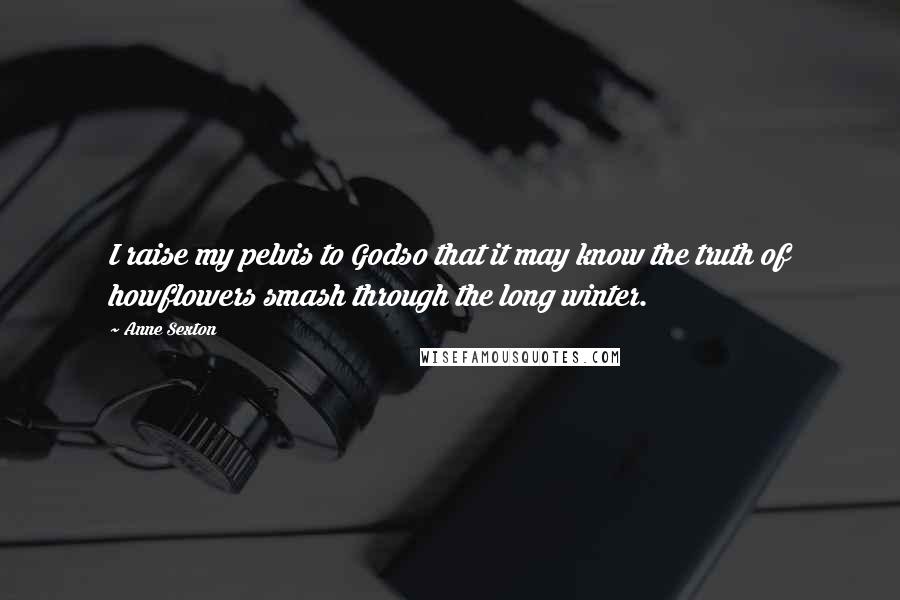 Anne Sexton Quotes: I raise my pelvis to Godso that it may know the truth of howflowers smash through the long winter.