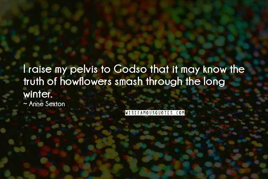 Anne Sexton Quotes: I raise my pelvis to Godso that it may know the truth of howflowers smash through the long winter.