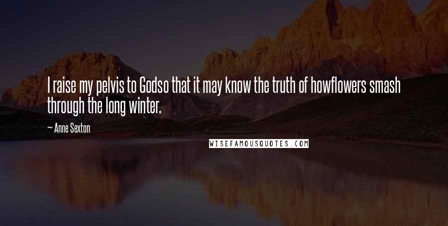 Anne Sexton Quotes: I raise my pelvis to Godso that it may know the truth of howflowers smash through the long winter.