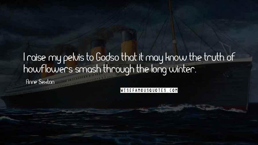 Anne Sexton Quotes: I raise my pelvis to Godso that it may know the truth of howflowers smash through the long winter.