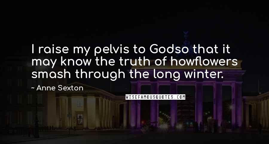 Anne Sexton Quotes: I raise my pelvis to Godso that it may know the truth of howflowers smash through the long winter.