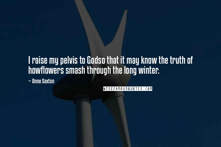 Anne Sexton Quotes: I raise my pelvis to Godso that it may know the truth of howflowers smash through the long winter.