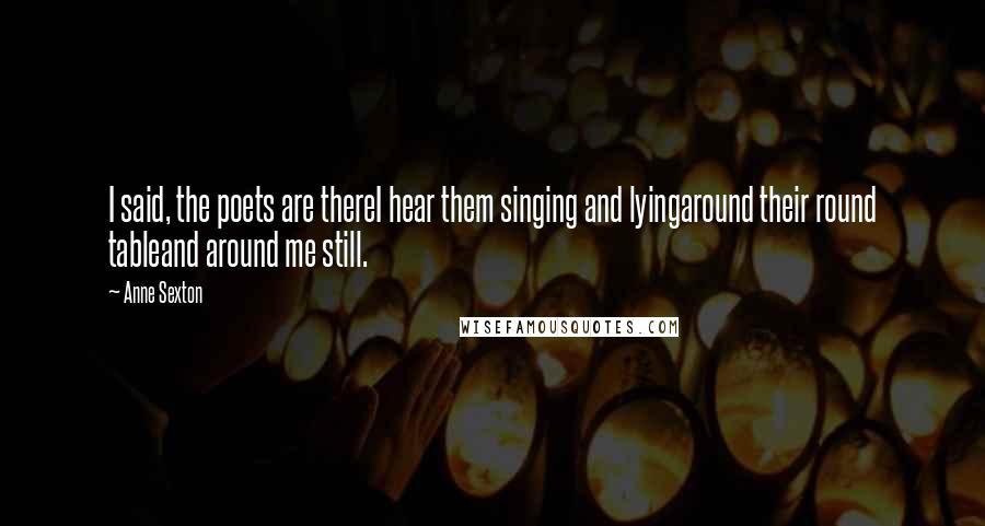 Anne Sexton Quotes: I said, the poets are thereI hear them singing and lyingaround their round tableand around me still.