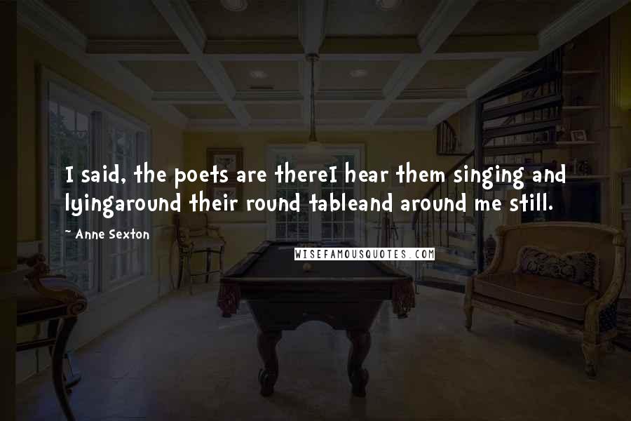 Anne Sexton Quotes: I said, the poets are thereI hear them singing and lyingaround their round tableand around me still.