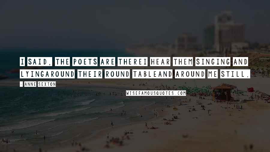 Anne Sexton Quotes: I said, the poets are thereI hear them singing and lyingaround their round tableand around me still.