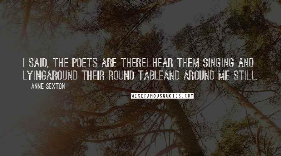 Anne Sexton Quotes: I said, the poets are thereI hear them singing and lyingaround their round tableand around me still.