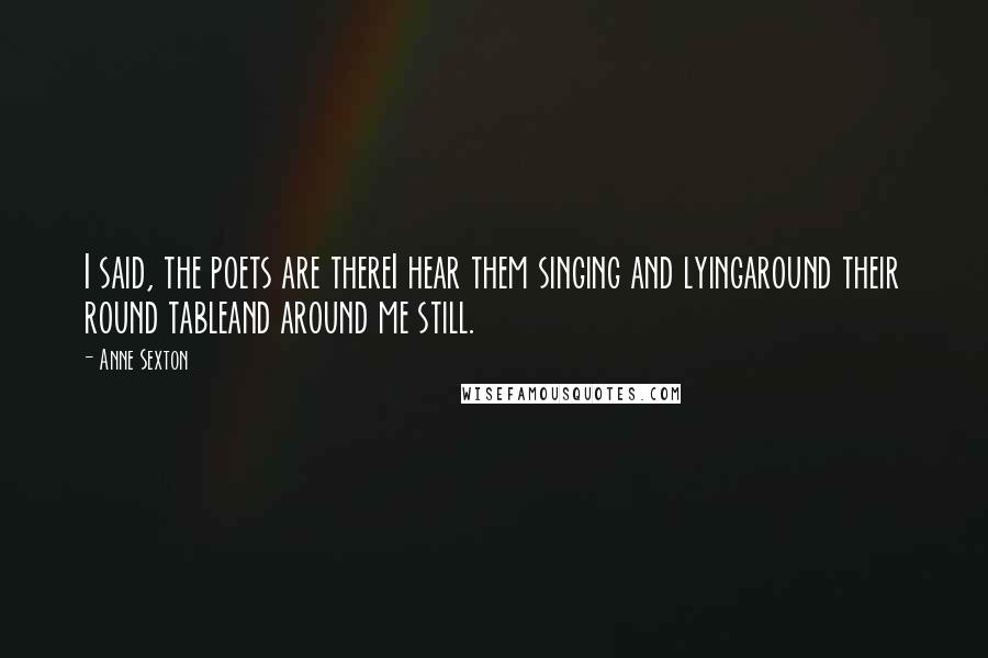 Anne Sexton Quotes: I said, the poets are thereI hear them singing and lyingaround their round tableand around me still.