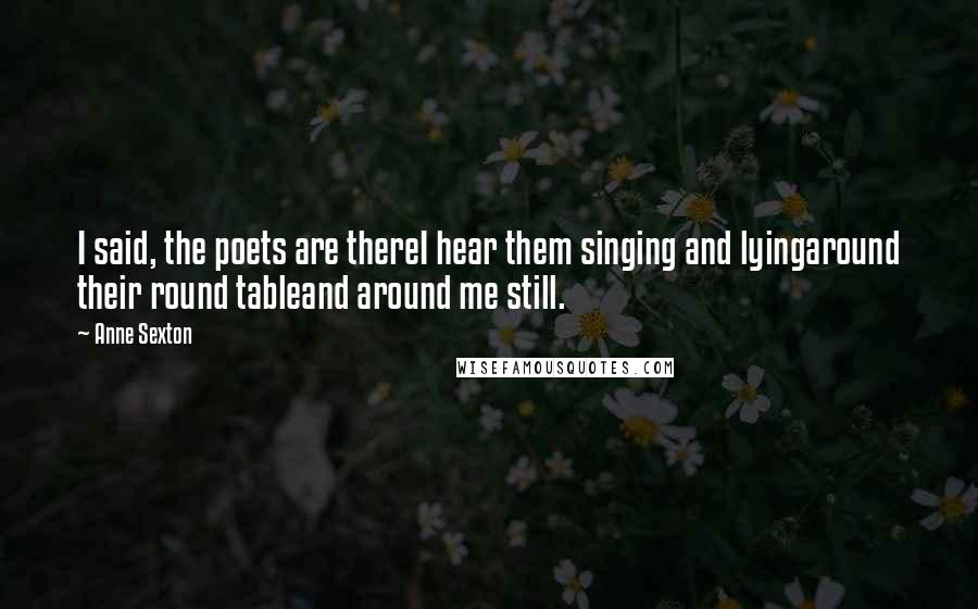 Anne Sexton Quotes: I said, the poets are thereI hear them singing and lyingaround their round tableand around me still.