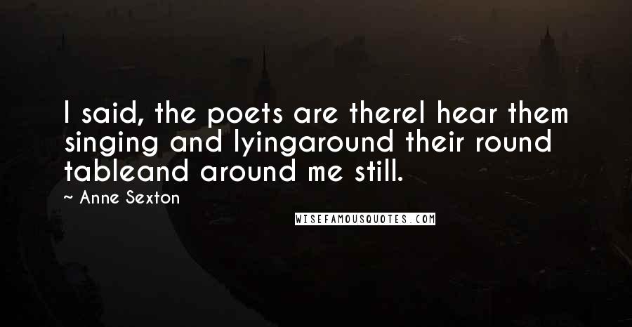 Anne Sexton Quotes: I said, the poets are thereI hear them singing and lyingaround their round tableand around me still.