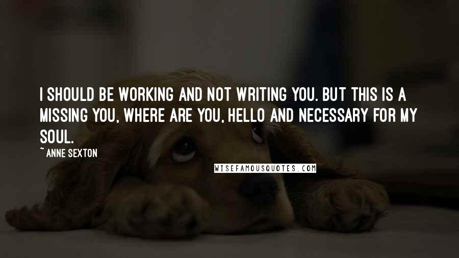 Anne Sexton Quotes: I should be working and not writing you. But this is a missing you, where are you, hello and necessary for my soul.