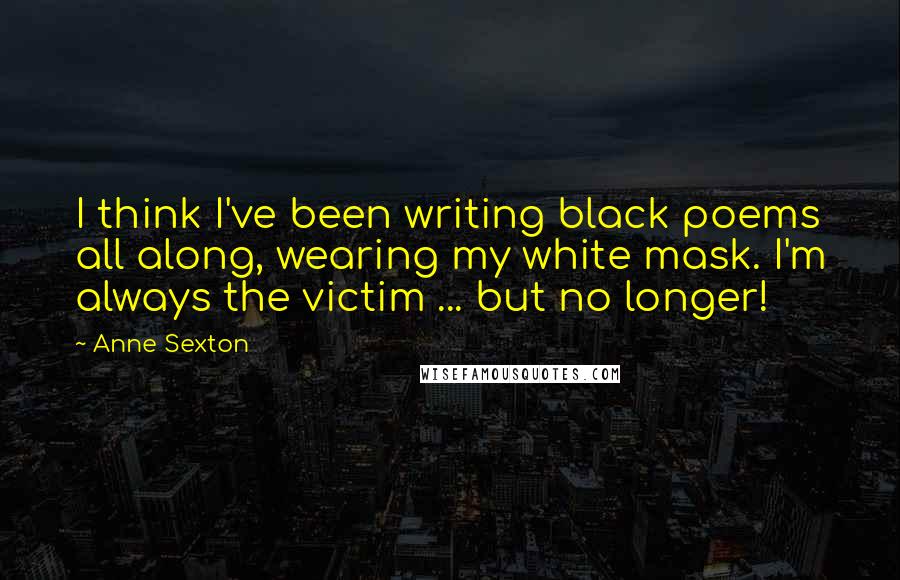 Anne Sexton Quotes: I think I've been writing black poems all along, wearing my white mask. I'm always the victim ... but no longer!