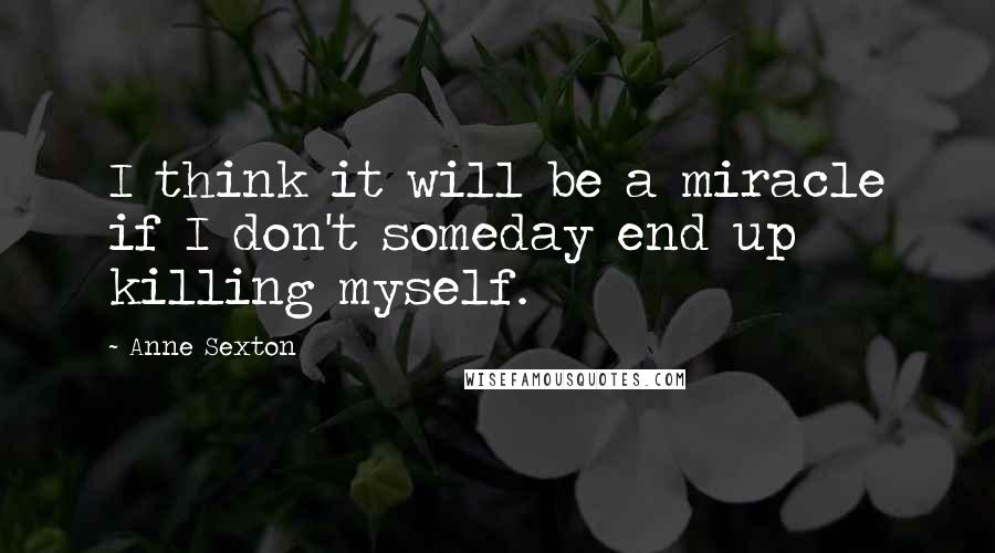 Anne Sexton Quotes: I think it will be a miracle if I don't someday end up killing myself.