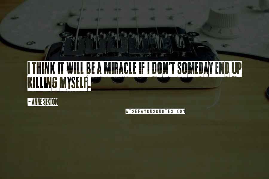 Anne Sexton Quotes: I think it will be a miracle if I don't someday end up killing myself.