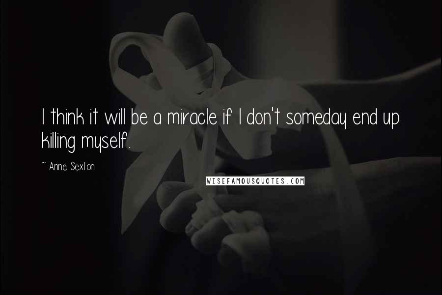 Anne Sexton Quotes: I think it will be a miracle if I don't someday end up killing myself.