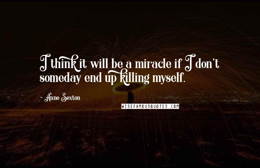 Anne Sexton Quotes: I think it will be a miracle if I don't someday end up killing myself.