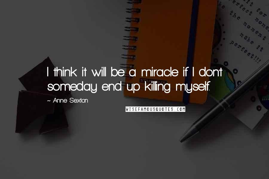 Anne Sexton Quotes: I think it will be a miracle if I don't someday end up killing myself.