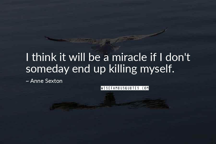 Anne Sexton Quotes: I think it will be a miracle if I don't someday end up killing myself.