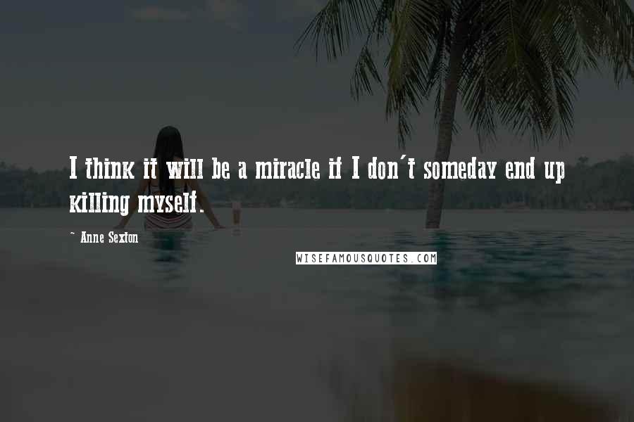 Anne Sexton Quotes: I think it will be a miracle if I don't someday end up killing myself.
