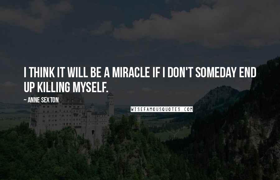 Anne Sexton Quotes: I think it will be a miracle if I don't someday end up killing myself.