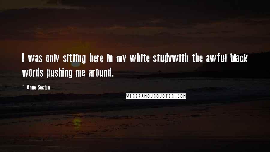 Anne Sexton Quotes: I was only sitting here in my white studywith the awful black words pushing me around.