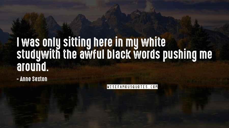 Anne Sexton Quotes: I was only sitting here in my white studywith the awful black words pushing me around.