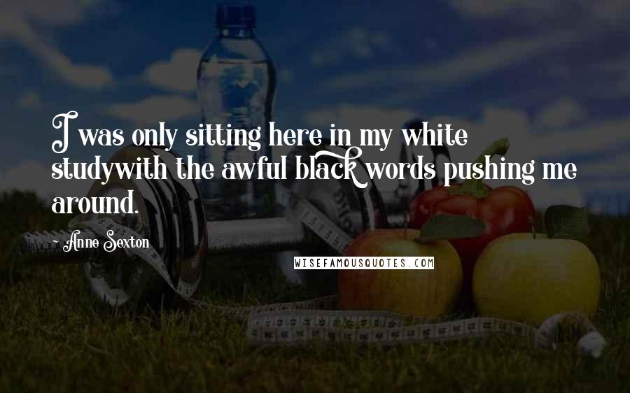 Anne Sexton Quotes: I was only sitting here in my white studywith the awful black words pushing me around.