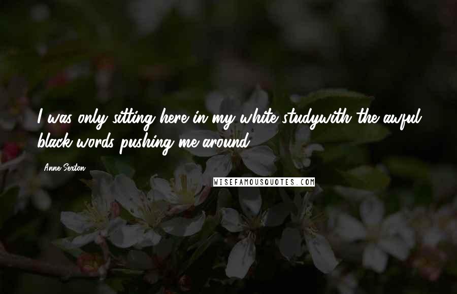 Anne Sexton Quotes: I was only sitting here in my white studywith the awful black words pushing me around.