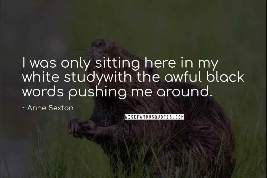 Anne Sexton Quotes: I was only sitting here in my white studywith the awful black words pushing me around.