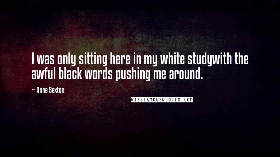Anne Sexton Quotes: I was only sitting here in my white studywith the awful black words pushing me around.