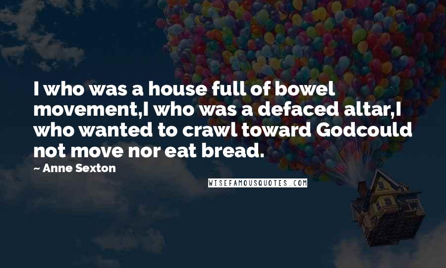 Anne Sexton Quotes: I who was a house full of bowel movement,I who was a defaced altar,I who wanted to crawl toward Godcould not move nor eat bread.