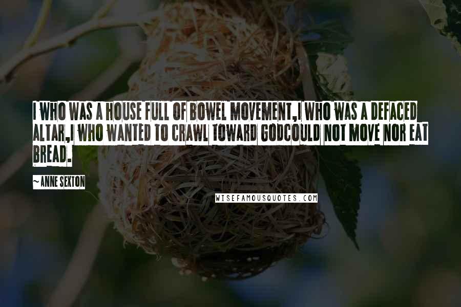 Anne Sexton Quotes: I who was a house full of bowel movement,I who was a defaced altar,I who wanted to crawl toward Godcould not move nor eat bread.